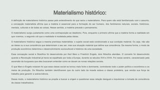  A definição de materialismo histórico passa pelo entendimento do que seria o materialismo. Para quem não está familiarizado com o assunto,
a concepção materialista afirma que a matéria é essencial para a formação do ser humano, dos fenômenos naturais, sociais, históricos,
mentais, culturais e de todas as coisas. Nesse sentido, a matéria precede o pensamento.
 O materialismo surgiu justamente como uma contraposição ao idealismo. Pois, enquanto o primeiro afirma que a matéria forma a realidade em
que vivemos, o segundo crê que a realidade é modelada pelas ideias.
 O materialismo histórico segue a mesma premissa materialista: o sujeito social está condicionado a sua condição material. Ou seja, não são
as ideias ou a sua consciência que determinam o seu ser, mas sua situação material que define sua consciência. Da mesma forma, o modo de
produção econômico determina o desenvolvimento sociocultural e histórico de uma sociedade.
 Essa concepção social e filosófica foi desenvolvida por Karl Marx e Friedrich Engels, dois filósofos alemães. O conceito foi desenvolvido
quando a Revolução Industrial já havia se espalhado por toda a Europa, durante os séculos XVII e XVIII. Foi nesse cenário, caracterizado pela
ascensão da burguesia que eles buscaram entender como se davam as novas relações sociais.
 O que Marx e Engels notaram foi que essa classe social se tornou mais forte e dominante, controlando todo o poder político e econômico e os
meios de produção. Os filósofos também identificaram que do outro lado da moeda estava a classe proletária, que vendia sua força de
trabalho para garantir a sobrevivência.
 Desse modo, o materialismo histórico se propõe a buscar a origem e questionar essa relação desigual e impulsionar a tomada de consciência
de classe trabalhadora.
 