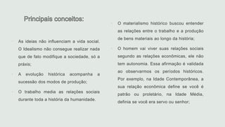  O materialismo histórico buscou entender
as relações entre o trabalho e a produção
de bens materiais ao longo da história;
 O homem vai viver suas relações sociais
segundo as relações econômicas, ele não
tem autonomia. Essa afirmação é validada
ao observarmos os períodos históricos.
Por exemplo, na Idade Contemporânea, a
sua relação econômica define se você é
patrão ou proletário, na Idade Média,
definia se você era servo ou senhor;
 As ideias não influenciam a vida social.
O Idealismo não consegue realizar nada
que de fato modifique a sociedade, só a
práxis;
 A evolução histórica acompanha a
sucessão dos modos de produção;
 O trabalho media as relações sociais
durante toda a história da humanidade.
 