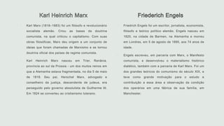  Karl Marx (1818–1883) foi um filósofo e revolucionário
socialista alemão. Criou as bases da doutrina
comunista, na qual criticou o capitalismo. Com suas
obras filosóficas, Marx deu origem a um conjunto de
ideias que foram chamadas de Marxismo e se tornou
doutrina oficial dos países de regime comunista.
 Karl Heinrich Marx nasceu em Trier, Renânia,
província ao sul da Prússia - um dos muitos reinos em
que a Alemanha estava fragmentada, no dia 5 de maio
de 1818. Seu pai, Herschel Marx, advogado e
conselheiro da justiça, descendente de judeus, era
perseguido pelo governo absolutista de Guilherme III.
Em 1824 se converteu ao cristianismo luterano.
 Friedrich Engels foi um escritor, jornalista, economista,
filósofo e teórico político alemão. Engels nasceu em
1820, na cidade de Barmen, na Alemanha e morreu
em Londres, em 5 de agosto de 1895, aos 74 anos de
idade.
 Engels escreveu, em parceria com Marx, o Manifesto
comunista, e desenvolveu o materialismo histórico
dialético, também com a parceria de Karl Marx. Foi um
dos grandes teóricos do comunismo do século XIX, e
teve como grande motivação para o estudo e
contribuição a essa área a observação da condição
dos operários em uma fábrica de sua família, em
Manchester.
 