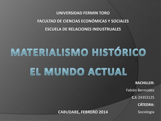 UNIVERSIDAD FERMIN TORO
FACULTAD DE CIENCIAS ECONÓMICAS Y SOCIALES
ESCUELA DE RELACIONES INDUSTRUALES

BACHILLER:
Fabián Bermúdez
C.I: 24353125
CÁTEDRA:

CABUDARE, FEBRERO 2014

Sociología

 