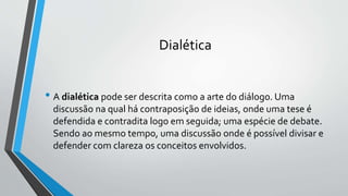 Dialética
• A dialética pode ser descrita como a arte do diálogo. Uma
discussão na qual há contraposição de ideias, onde uma tese é
defendida e contradita logo em seguida; uma espécie de debate.
Sendo ao mesmo tempo, uma discussão onde é possível divisar e
defender com clareza os conceitos envolvidos.
 