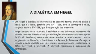A DIALÉTICA EM HEGEL
• Em Hegel, a dialética se movimenta da seguinte forma: primeiro existe a
TESE, que é a ideia, gerando uma ANTÍTESE, que se contrapõe à TESE,
surgindo assim a SÍNTESE, que é a superação das anteriores.
• Hegel aplicava esse raciocínio à realidade e aos diferentes momentos da
história humana. Desde as antigas civilizações do oriente até a concepção
de Estado Moderno, constando nesse ínterim, acontecimentos como o
surgimento da filosofia, o iluminismo e a Revolução Francesa. Ou seja, a
história estaria dividida em três etapas, correspondendo exatamente à
TESE, ANTÍTESE e SÍNTESE. A SÍNTESE representa a superação da
contradição.
 