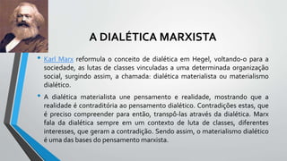A DIALÉTICA MARXISTA
• Karl Marx reformula o conceito de dialética em Hegel, voltando-o para a
sociedade, as lutas de classes vinculadas a uma determinada organização
social, surgindo assim, a chamada: dialética materialista ou materialismo
dialético.
• A dialética materialista une pensamento e realidade, mostrando que a
realidade é contraditória ao pensamento dialético. Contradições estas, que
é preciso compreender para então, transpô-las através da dialética. Marx
fala da dialética sempre em um contexto de luta de classes, diferentes
interesses, que geram a contradição. Sendo assim, o materialismo dialético
é uma das bases do pensamento marxista.
 