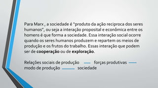 Para Marx , a sociedade é “produto da ação reciproca dos seres
humanos”, ou seja a interação proposital e econômica entre os
homens é que forma a sociedade. Essa interação social ocorre
quando os seres humanos produzem e repartem os meios de
produção e os frutos do trabalho. Essas interação que podem
ser de cooperação ou de exploração.
Relações sociais de produção forças produtivas
modo de produção sociedade
 