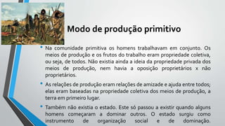 Modo de produção primitivo
• Na comunidade primitiva os homens trabalhavam em conjunto. Os
meios de produção e os frutos do trabalho eram propriedade coletiva,
ou seja, de todos. Não existia ainda a ideia da propriedade privada dos
meios de produção, nem havia a oposição proprietários x não
proprietários.
• As relações de produção eram relações de amizade e ajuda entre todos;
elas eram baseadas na propriedade coletiva dos meios de produção, a
terra em primeiro lugar.
• Também não existia o estado. Este só passou a existir quando alguns
homens começaram a dominar outros. O estado surgiu como
instrumento de organização social e de dominação.
 