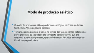 Modo de produção asiático
• O modo de produção asiático predominou no Egito, na China, na Índia e
também na África do século passado.
• Tomando como exemplo o Egito, no tempo dos faraós, vamos notar que a
parte produtiva da sociedade era composta pelos escravos, que era
forçados, e pelos camponeses, que também eram forçados a entregar ao
Estado o que produziam.
 