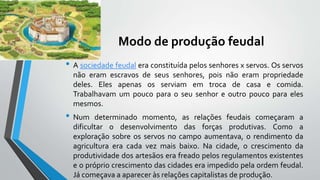 Modo de produção feudal
• A sociedade feudal era constituída pelos senhores x servos. Os servos
não eram escravos de seus senhores, pois não eram propriedade
deles. Eles apenas os serviam em troca de casa e comida.
Trabalhavam um pouco para o seu senhor e outro pouco para eles
mesmos.
• Num determinado momento, as relações feudais começaram a
dificultar o desenvolvimento das forças produtivas. Como a
exploração sobre os servos no campo aumentava, o rendimento da
agricultura era cada vez mais baixo. Na cidade, o crescimento da
produtividade dos artesãos era freado pelos regulamentos existentes
e o próprio crescimento das cidades era impedido pela ordem feudal.
Já começava a aparecer às relações capitalistas de produção.
 