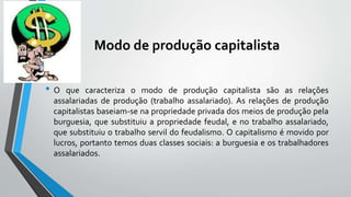 Modo de produção capitalista
• O que caracteriza o modo de produção capitalista são as relações
assalariadas de produção (trabalho assalariado). As relações de produção
capitalistas baseiam-se na propriedade privada dos meios de produção pela
burguesia, que substituiu a propriedade feudal, e no trabalho assalariado,
que substituiu o trabalho servil do feudalismo. O capitalismo é movido por
lucros, portanto temos duas classes sociais: a burguesia e os trabalhadores
assalariados.
 