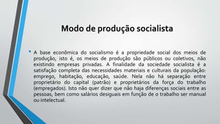 Modo de produção socialista
• A base econômica do socialismo é a propriedade social dos meios de
produção, isto é, os meios de produção são públicos ou coletivos, não
existindo empresas privadas. A finalidade da sociedade socialista é a
satisfação completa das necessidades materiais e culturais da população:
emprego, habitação, educação, saúde. Nela não há separação entre
proprietário do capital (patrão) e proprietários da força do trabalho
(empregados). Isto não quer dizer que não haja diferenças sociais entre as
pessoas, bem como salários desiguais em função de o trabalho ser manual
ou intelectual.
 