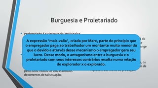 Burguesia e Proletariado
• Proletariado é a classe social mais baixa
que se formou dentro das sociedades
industrializadas, aquela que menos
resistência poderia oferecer à pressão
exercida pelas demais camadas sociais.
• Proletariado é a classe dos proletários, é a
classe dos operários, constituída de
indivíduos que se caracterizam pela sua
condição permanente de assalariados e
pelos seus modos de vida e atitudes
decorrentes de tal situação.
• A burguesia é a classe social que está do
lado oposto do proletariado, é a classe
social, do regime capitalista, que abrange
todos os grupos ou indivíduos cujos
interesses se identificam com os dos
possuidores de capital, ou seja, dos
comerciantes, industriais, banqueiros, os
proprietários de terras, os possuidores de
riqueza e dos meios de produção.
A expressão "mais-valia", criada por Marx, parte do princípio que
o empregador paga ao trabalhador um montante muito menor do
que o devido e através desse mecanismo o empregador gera seu
lucro. Desse modo, o antagonismo entre a burguesia e o
proletariado com seus interesses contrários resulta numa relação
do explorador x o explorado.
 
