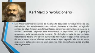 Karl Marx o revolucionário
• Este filósofo alemão foi expulso da maior parte dos países europeus devido ao seu
radicalismo. Seu envolvimento com radicais franceses e alemães, no agitado
período de 1840, fez com que ele levantasse a bandeira do comunismo e atacasse o
sistema capitalista. Segundo este economista, o capitalismo era o principal
responsável pela desorientação humana. Ele defendia a ideia de que a classe
trabalhadora deveria unir-se com o propósito de derrubar os capitalistas e aniquilar
de vez a característica abusiva deste sistema que, segundo ele, era o maior
responsável pelas crises que se viam cada vez mais intensificadas pelas grandes
diferenças sociais.
 