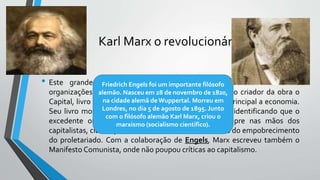Karl Marx o revolucionário
• Este grande revolucionário, que também participou ativamente de
organizações clandestinas com operários exilados, foi o criador da obra o
Capital, livro publicado em 1867, que tem como tema principal a economia.
Seu livro mostra estudos sobre o acúmulo de capital, identificando que o
excedente originado pelos trabalhadores acaba sempre nas mãos dos
capitalistas, classe que fica cada vez mais rica as custas do empobrecimento
do proletariado. Com a colaboração de Engels, Marx escreveu também o
Manifesto Comunista, onde não poupou críticas ao capitalismo.
Friedrich Engels foi um importante filósofo
alemão. Nasceu em 28 de novembro de 1820,
na cidade alemã deWuppertal. Morreu em
Londres, no dia 5 de agosto de 1895. Junto
com o filósofo alemão Karl Marx, criou o
marxismo (socialismo científico).
 