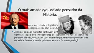 O mais amado e/ou odiado pensador da
História.
• Karl Marx faleceu em Londres, Inglaterra, em 14 de março de 1883,
deixando muitos seguidores de seus ideais. Lênin foi um deles.
• Até hoje, as ideias marxistas continuam a influenciar muitos historiadores e
cientistas sociais que, independente de aceitarem ou não as teorias do
pensador alemão, concordam com a ideia de que para se compreender uma
sociedade deve-se entender primeiramente sua forma de produção.
 