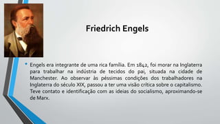 Friedrich Engels
• Engels era integrante de uma rica família. Em 1842, foi morar na Inglaterra
para trabalhar na indústria de tecidos do pai, situada na cidade de
Manchester. Ao observar às péssimas condições dos trabalhadores na
Inglaterra do século XIX, passou a ter uma visão crítica sobre o capitalismo.
Teve contato e identificação com as ideias do socialismo, aproximando-se
de Marx.
 