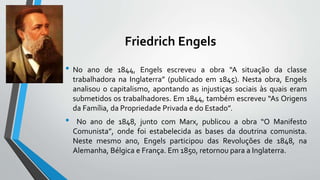 Friedrich Engels
• No ano de 1844, Engels escreveu a obra “A situação da classe
trabalhadora na Inglaterra” (publicado em 1845). Nesta obra, Engels
analisou o capitalismo, apontando as injustiças sociais às quais eram
submetidos os trabalhadores. Em 1844, também escreveu “As Origens
da Família, da Propriedade Privada e do Estado”.
• No ano de 1848, junto com Marx, publicou a obra “O Manifesto
Comunista”, onde foi estabelecida as bases da doutrina comunista.
Neste mesmo ano, Engels participou das Revoluções de 1848, na
Alemanha, Bélgica e França. Em 1850, retornou para a Inglaterra.
 