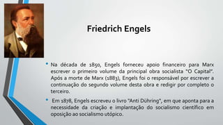 Friedrich Engels
• Na década de 1850, Engels forneceu apoio financeiro para Marx
escrever o primeiro volume da principal obra socialista “O Capital”.
Após a morte de Marx (1883), Engels foi o responsável por escrever a
continuação do segundo volume desta obra e redigir por completo o
terceiro.
• Em 1878, Engels escreveu o livro "Anti Dühring", em que aponta para a
necessidade da criação e implantação do socialismo científico em
oposição ao socialismo utópico.
 