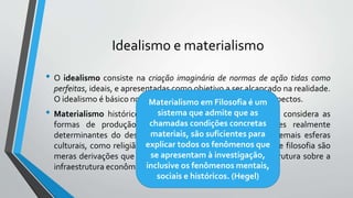 Idealismo e materialismo
• O idealismo consiste na criação imaginária de normas de ação tidas como
perfeitas, ideais, e apresentadas como objetivo a ser alcançado na realidade.
O idealismo é básico no processo cultural em todos os seus aspectos.
• Materialismo histórico é uma doutrina social-filosófica que considera as
formas de produção econômica como os únicos fatores realmente
determinantes do desenvolvimento histórico e social. As demais esferas
culturais, como religião, moral, direito, Estado, ciência, arte e filosofia são
meras derivações que representam uma espécie de superestrutura sobre a
infraestrutura econômica.
Materialismo em Filosofia é um
sistema que admite que as
chamadas condições concretas
materiais, são suficientes para
explicar todos os fenômenos que
se apresentam à investigação,
inclusive os fenômenos mentais,
sociais e históricos. (Hegel)
 