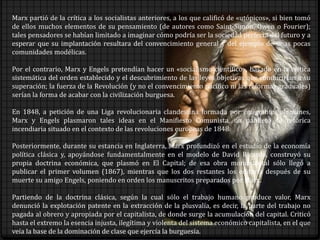 Marx partió de la crítica a los socialistas anteriores, a los que calificó de «utópicos», si bien tomó
de ellos muchos elementos de su pensamiento (de autores como Saint-Simon, Owen o Fourier);
tales pensadores se habían limitado a imaginar cómo podría ser la sociedad perfecta del futuro y a
esperar que su implantación resultara del convencimiento general y del ejemplo de unas pocas
comunidades modélicas.
Por el contrario, Marx y Engels pretendían hacer un «socialismo científico», basado en la crítica
sistemática del orden establecido y el descubrimiento de las leyes objetivas que conducirían a su
superación; la fuerza de la Revolución (y no el convencimiento pacífico ni las reformas graduales)
serían la forma de acabar con la civilización burguesa.
En 1848, a petición de una Liga revolucionaria clandestina formada por emigrantes alemanes,
Marx y Engels plasmaron tales ideas en el Manifiesto Comunista, un panfleto de retórica
incendiaria situado en el contexto de las revoluciones europeas de 1848.
Posteriormente, durante su estancia en Inglaterra, Marx profundizó en el estudio de la economía
política clásica y, apoyándose fundamentalmente en el modelo de David Ricardo, construyó su
propia doctrina económica, que plasmó en El Capital; de esa obra monumental sólo llegó a
publicar el primer volumen (1867), mientras que los dos restantes los editaría después de su
muerte su amigo Engels, poniendo en orden los manuscritos preparados por Marx.
Partiendo de la doctrina clásica, según la cual sólo el trabajo humano produce valor, Marx
denunció la explotación patente en la extracción de la plusvalía, es decir, la parte del trabajo no
pagada al obrero y apropiada por el capitalista, de donde surge la acumulación del capital. Criticó
hasta el extremo la esencia injusta, ilegítima y violenta del sistema económico capitalista, en el que
veía la base de la dominación de clase que ejercía la burguesía.
 