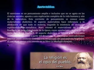 Aportes teóricos
El marxismo es un pensamiento amplio e inclusivo que no se agota en las
ciencias sociales, apunta a una explicación completa de la vida humana y aún
de la naturaleza. Esta corriente de pensamiento se conoce como
materialismo dialéctico. El aspecto materialista hace referencia a la
afirmación de que todo es materia, negando la existencia de cualquier
espiritualidad o metafísica. Marx retomó el materialismo de Ludwig
Feurbach, un pensador alemán de la época, cuyas aportaciones analizó en su
texto tesis sobre Feurbach. El aspecto dialectico se refiere a la naturaleza
cambiante de las cosas a partir del desarrollo de sus propias contradicciones
internas (tesis-antítesis-síntesis) y es recuperado del pensamiento hegeliano,
el cual Marx revisa críticamente en su libro La ideología alemana.
 