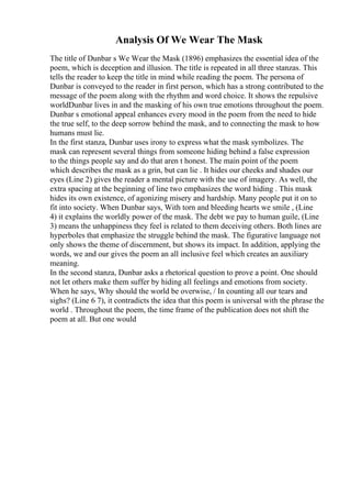 Analysis Of We Wear The Mask
The title of Dunbar s We Wear the Mask (1896) emphasizes the essential idea of the
poem, which is deception and illusion. The title is repeated in all three stanzas. This
tells the reader to keep the title in mind while reading the poem. The persona of
Dunbar is conveyed to the reader in first person, which has a strong contributed to the
message of the poem along with the rhythm and word choice. It shows the repulsive
worldDunbar lives in and the masking of his own true emotions throughout the poem.
Dunbar s emotional appeal enhances every mood in the poem from the need to hide
the true self, to the deep sorrow behind the mask, and to connecting the mask to how
humans must lie.
In the first stanza, Dunbar uses irony to express what the mask symbolizes. The
mask can represent several things from someone hiding behind a false expression
to the things people say and do that aren t honest. The main point of the poem
which describes the mask as a grin, but can lie . It hides our cheeks and shades our
eyes (Line 2) gives the reader a mental picture with the use of imagery. As well, the
extra spacing at the beginning of line two emphasizes the word hiding . This mask
hides its own existence, of agonizing misery and hardship. Many people put it on to
fit into society. When Dunbar says, With torn and bleeding hearts we smile , (Line
4) it explains the worldly power of the mask. The debt we pay to human guile, (Line
3) means the unhappiness they feel is related to them deceiving others. Both lines are
hyperboles that emphasize the struggle behind the mask. The figurative language not
only shows the theme of discernment, but shows its impact. In addition, applying the
words, we and our gives the poem an all inclusive feel which creates an auxiliary
meaning.
In the second stanza, Dunbar asks a rhetorical question to prove a point. One should
not let others make them suffer by hiding all feelings and emotions from society.
When he says, Why should the world be overwise, / In counting all our tears and
sighs? (Line 6 7), it contradicts the idea that this poem is universal with the phrase the
world . Throughout the poem, the time frame of the publication does not shift the
poem at all. But one would
 