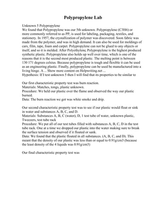Polypropylene Lab
Unknown 5 Polypropylene
We found that Polypropylene was our 5th unknown. Polypropylene (C3H6) or
more commonly referred to as PP, is used for labeling, packaging, textiles, and
stationery. In 1957, the crystallization of polymer was discovered. Soon fabric was
made from the polymer, and was in high demand. It can also be used for moldings of
cars, film, tape, foam and carpet. Polypropylene can not be glued to any objects or
itself, and so it is melded. After Polyethylene, Polypropylene is the highest produced
synthetic plastic. Polypropylene also holds up well over time, which is one of the
reasons that it is the second most produced plastic. The melting point is between
130 171 degrees celsius. Because polypropylene is tough and flexible it can be used
as an engineering plastic. Finally, polypropylene can be used be manufactured into a
living hinge. A ... Show more content on Helpwriting.net ...
Hypothesis: If I test unknown 5 then I will find that its properties to be similar to
Our first characteristic property test was burn reaction.
Materials: Matches, tongs, plastic unknown.
Procedure: We held our plastic over the flame and observed the way our plastic
burned.
Data: The burn reaction we got was white smoke and drip.
Our second characteristic property test was to see if our plastic would float or sink
in water and substances A, B, C, and D.
Materials: Substances A, B, C (water), D, 1 test tube of water, unknown plastic,
Tweezers, test tube rack
Procedure: We put all of our test tubes filled with substances A, B, C, D in the test
tube rack. One at a time we dropped our plastic into the water making sure to break
the surface tension and observed if it floated or sank.
Data: We found that the plastic floated in all substances. (A, B, C, and D). This
meant that the density of our plastic was less than or equal to 0.91g/cm3 (because
the least density of the 4 liquids was 0.91g/cm3)
Our final characteristic property test was
 