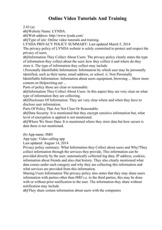 Online Video Tutorials And Training
2.43 (a)
вћўWebsite Name: LYNDA.
вћўWeb address: http://www.lynda.com/
вћўType of site: Online video tutorials and training.
LYNDA PRIVACY POLICY SUMMARY: Last updated March 5, 2014
The privacy policy of LYNDA website is solely committed to protect and respect the
privacy of users.
вћўInformation They Collect About Users: The privacy policy clearly states the type
of information they collect about the user; how they collect it and where do they
store it. The type of information they collect may include
i.Personally Identifiable Information: Information by which user may be personally
identified, such as their name, email address, or school. ii. Non Personally
Identifiable Information: Information about users equipment, browsing ... Show more
content on Helpwriting.net ...
Parts of policy those are clear or reasonable:
вћўInformation They Collect About Users: In this aspect they are very clear on what
type of information they are collecting.
вћўDisclosure Of Information: They are very clear where and when they have to
disclose user information.
Parts Of Policy That Are Not Clear Or Reasonable:
вћўData Security: It is mentioned that they encrypt sensitive information but, what
level of encryption is applied is not mentioned.
вћўWhere We Store Data: It is mentioned where they store data but how secure is
data there is not mentioned.
(b) App name: IMO
App type: Video calling app
Last updated: August 14, 2014
Privacy policy summary: What Information they Collect about users and Why?They
collect information through the services they provide, This information can be
provided directly by the user; automatically collected log data; IP address; cookies;
information about friends and also chat history. They also clearly mentioned what
data comes under each category and why they are collecting this information and
what services are provided from this information.
Sharing Users Information The privacy policy also states that they may share users
information with parties other than IMO i.e. to the third parties, this may be done
with or without prior notification to the user. The information they share without
notification may include
вћўThey share certain information about users with the companies
 