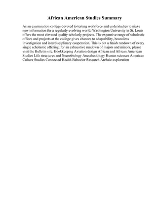 African American Studies Summary
As an examination college devoted to testing workforce and understudies to make
new information for a regularly evolving world, Washington University in St. Louis
offers the most elevated quality scholarly projects. The expansive range of scholastic
offices and projects at the college gives chances to adaptability, boundless
investigation and interdisciplinary cooperation. This is not a finish rundown of every
single scholastic offering; for an exhaustive rundown of majors and minors, please
visit the Bulletin site. Bookkeeping Aviation design African and African American
Studies Life structures and Neurobiology Anesthesiology Human sciences American
Culture Studies Connected Health Behavior Research Archaic exploration
 