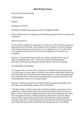 Real Estate Essay
Work in the real estate industry
CPPDSM4080A
Edition 2
Assignment 2 (TVET)
STUDENT NAME Daniel Skrzypek OTEN NUMBER N855096
Please read the Guide to completing and submitting assignments before you begin this
assignment.
What you need to do
To successfully complete this assignment you must answer the following questions to
demonstrate your knowledge. The assignment will be granted a result of Competent
if the learning outcomes are achieved or not yet competent if not. If a result of Not
Yet Competent is achieved you will be given the opportunity to resubmit your
assignment.
Question 1: Describe the meaning of the term Agency and identify the types of
agency relationships that a real ... Show more content on Helpwriting.net ...
motivation of the seller for selling nor the motivation of the buyer for buying.
ANOTHER RELATIONSHIP
If a consumer does not wish to have a licensee act on behalf of that consumer either
as a seller agent or a buyer agent yet wishes to enter another relationship with the real
estate brokerage firm, the licensee shall clearly describe, in writing, that relationship.
The written description of that other relationship shall be signed by all parties to the
relationship prior to any services being rendered.
Question 2: Identify two parties who might establish an agency relationship with a
real estate agent outlining the purpose of the relationships
1 The Real Estate Act Rules require that all industry members ensure their role in a
transaction is clearly understood by their clients and third parties [Real Estate Act
Rules, s.41(e)]. This means mortgage borrowers must clearly understand with whom
their mortgage broker has a working relationship. Real Estate Council of Alberta
research into mortgage brokerage/consumer relationships has demonstrated that
consumers often do not clearly understand their relationship with the brokerage, the
role of the brokerage and the relationship the brokerage may have with lenders.
 
