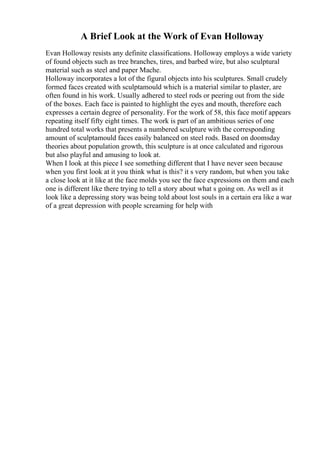 A Brief Look at the Work of Evan Holloway
Evan Holloway resists any definite classifications. Holloway employs a wide variety
of found objects such as tree branches, tires, and barbed wire, but also sculptural
material such as steel and paper Mache.
Holloway incorporates a lot of the figural objects into his sculptures. Small crudely
formed faces created with sculptamould which is a material similar to plaster, are
often found in his work. Usually adhered to steel rods or peering out from the side
of the boxes. Each face is painted to highlight the eyes and mouth, therefore each
expresses a certain degree of personality. For the work of 58, this face motif appears
repeating itself fifty eight times. The work is part of an ambitious series of one
hundred total works that presents a numbered sculpture with the corresponding
amount of sculptamould faces easily balanced on steel rods. Based on doomsday
theories about population growth, this sculpture is at once calculated and rigorous
but also playful and amusing to look at.
When I look at this piece I see something different that I have never seen because
when you first look at it you think what is this? it s very random, but when you take
a close look at it like at the face molds you see the face expressions on them and each
one is different like there trying to tell a story about what s going on. As well as it
look like a depressing story was being told about lost souls in a certain era like a war
of a great depression with people screaming for help with
 