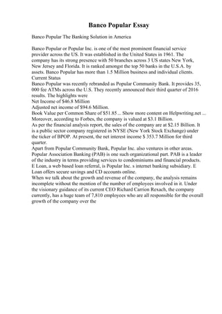 Banco Popular Essay
Banco Popular The Banking Solution in America
Banco Popular or Popular Inc. is one of the most prominent financial service
provider across the US. It was established in the United States in 1961. The
company has its strong presence with 50 branches across 3 US states New York,
New Jersey and Florida. It is ranked amongst the top 50 banks in the U.S.A. by
assets. Banco Popular has more than 1.5 Million business and individual clients.
Current Status
Banco Popular was recently rebranded as Popular Community Bank. It provides 35,
000 fee ATMs across the U.S. They recently announced their third quarter of 2016
results. The highlights were
Net Income of $46.8 Million
Adjusted net income of $94.6 Million.
Book Value per Common Share of $51.85... Show more content on Helpwriting.net ...
Moreover, according to Forbes, the company is valued at $3.1 Billion.
As per the financial analysis report, the sales of the company are at $2.15 Billion. It
is a public sector company registered in NYSE (New York Stock Exchange) under
the ticker of BPOP. At present, the net interest income $ 353.7 Million for third
quarter.
Apart from Popular Community Bank, Popular Inc. also ventures in other areas.
Popular Association Banking (PAB) is one such organizational part. PAB is a leader
of the industry in terms providing services to condominiums and financial products.
E Loan, a web based loan referral, is Popular Inc. s internet banking subsidiary. E
Loan offers secure savings and CD accounts online.
When we talk about the growth and revenue of the company, the analysis remains
incomplete without the mention of the number of employees involved in it. Under
the visionary guidance of its current CEO Richard Carrion Rexach, the company
currently, has a huge team of 7,810 employees who are all responsible for the overall
growth of the company over the
 