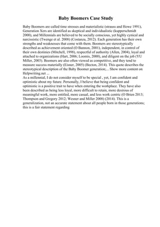 Baby Boomers Case Study
Baby Boomers are called time stresses and materialistic (strauss and Howe 1991),
Generation Xers are identified as skeptical and individualistic (kupperschmidt
2000), and Millennials are believed to be socially conscious, yet highly cynical and
narcissistic (Twenge et al. 2008) (Costanza, 2012). Each generation has their own
strengths and weaknesses that come with them. Boomers are stereotypically
described as achievement oriented (O Bannon, 2001), independent, in control of
their own destinies (Mitchell, 1998), respectful of authority (Allen, 2004), loyal and
attached to organizations (Hart, 2006; Loomis, 2000), and diligent on the job (YU
Miller, 2003). Boomers are also often viewed as competitive, and they tend to
measure success materially (Eisner, 2005) (Becton, 2014). This quote describes the
stereotypical description of the Baby Boomer generation;... Show more content on
Helpwriting.net ...
As a millennial, I do not consider myself to be special , yet, I am confident and
optimistic about my future. Personally, I believe that being confident and
optimistic is a positive trait to have when entering the workplace. They have also
been described as being less loyal, more difficult to retain, more desirous of
meaningful work, more entitled, more casual, and less work centric (O Brien 2013;
Thompson and Gregory 2012; Wesner and Miller 2008) (2014). This is a
generalization, not an accurate statement about all people born in those generations;
this is a fair statement regarding
 