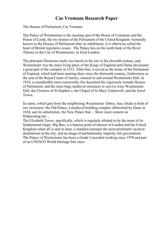 Cas Vromans Research Paper
The Houses of Parliament, Cas Vromans
The Palace of Westminster is the meeting spot of the House of Commons and the
House of Lords, the two homes of the Parliament of the United Kingdom. Generally
known as the Houses of Parliament after its inhabitants, it is otherwise called the
heart of British legislative issues . The Palace lies on the north bank of the River
Thames in the City of Westminster, in focal London.
The principal illustrious castle was based on the site in the eleventh century, and
Westminster was the main living place of the Kings of England until flame decimated
a great part of the complex in 1512. After that, it served as the home of the Parliament
of England, which had been meeting there since the thirteenth century, furthermore as
the seat of the Royal Courts of Justice, situated in and around Westminster Hall. In
1834, a considerably more noteworthy fire desolated the vigorously remade Houses
of Parliament, and the main huge medieval structures to survive were Westminster
Hall, the Cloisters of St Stephen s, the Chapel of St Mary Undercroft, and the Jewel
Tower.
Its name, which gets from the neighboring Westminster Abbey, may allude to both of
two structures: the Old Palace, a medieval building complex obliterated by flame in
1834, and its substitution, the New Palace that ... Show more content on
Helpwriting.net ...
The Elizabeth Tower, specifically, which is regularly alluded to by the name of its
fundamental ringer, Big Ben, is a famous point of interest of London and the United
Kingdom when all is said in done, a standout amongst the most prominent vacation
destinations in the city, and an image of parliamentary majority rule government.
The Palace of Westminster has been a Grade I recorded working since 1970 and part
of an UNESCO World Heritage Site since
 