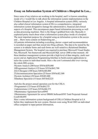 Essay on Information System of Children s Hospital In Los...
Since some of my relatives are working in the hospital, and I ve known something
inside of it, I would like to talk about the information system implementation in the
Children Hospital in Los Angeles. A hospital information system (HIS), variously
also called clinical information system (CIS) is a comprehensive, integrated
information system designed to manage the administrative, financial and clinical
aspects of a hospital. This encompasses paper based information processing as well
as data processing machines. Here is the things I grabbed from wiki. Basically it
explained pretty much about what a information system plays inside of a hospital.
The most important purpose for a hospital using an information system is the access
and ... Show more content on Helpwriting.net ...
All patients information including everything, doctor s report and recommendation
is recorded on paper and than stored into filing cabinets. The data to be stored by the
system is in tabular forms and such forms are well suited to a Relational Database
Management System. The hospital was required to purchase Microsoft Visual Studio.
Net, Microsoft. Net framework and Microsoft SQL server 2000 at that moment. All
these database management systems provide a high level of data integrity, multi user
access and an Application Programming Interface to build custom applications to
tailor the system to individual needs. Here s the cost I estimated after over viewing
the whole HIS system.
5System Analyst (200 hours $50/hr)$50,000
10Programmer/Analyst (125 hours $35/hr)$43,700
2GUI Designer (100 hours $40/hr)$8,000
2Telecommunication Specialist (25 hours $50/hr)$2,500
2System Architect (50 hours $50)$5,000
3Database Specialist (15 hours $45/hr$2225
And also the project annual operation cost for the CHLA
1Programmer (125 hours $35/hr)$4,375
1Administrator (125 hours $35/hr)$4,375
1Maintenance Agreement Server$995
1Maintenance Agreement for server DBMS Software$595 Total Projected Annual
Cost$160,895
Here s some information system background of CHLA Children Hospital in LA
before they implement the new system. Doctors were using Word 2003 on individual
office computer to input patient information,
 