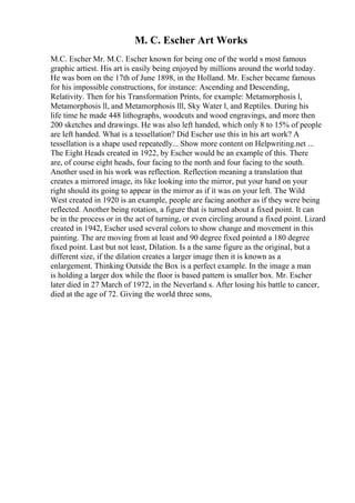 M. C. Escher Art Works
M.C. Escher Mr. M.C. Escher known for being one of the world s most famous
graphic artiest. His art is easily being enjoyed by millions around the world today.
He was born on the 17th of June 1898, in the Holland. Mr. Escher became famous
for his impossible constructions, for instance: Ascending and Descending,
Relativity. Then for his Transformation Prints, for example: Metamorphosis l,
Metamorphosis ll, and Metamorphosis lll, Sky Water l, and Reptiles. During his
life time he made 448 lithographs, woodcuts and wood engravings, and more then
200 sketches and drawings. He was also left handed, which only 8 to 15% of people
are left handed. What is a tessellation? Did Escher use this in his art work? A
tessellation is a shape used repeatedly... Show more content on Helpwriting.net ...
The Eight Heads created in 1922, by Escher would be an example of this. There
are, of course eight heads, four facing to the north and four facing to the south.
Another used in his work was reflection. Reflection meaning a translation that
creates a mirrored image, its like looking into the mirror, put your hand on your
right should its going to appear in the mirror as if it was on your left. The Wild
West created in 1920 is an example, people are facing another as if they were being
reflected. Another being rotation, a figure that is turned about a fixed point. It can
be in the process or in the act of turning, or even circling around a fixed point. Lizard
created in 1942, Escher used several colors to show change and movement in this
painting. The are moving from at least and 90 degree fixed pointed a 180 degree
fixed point. Last but not least, Dilation. Is a the same figure as the original, but a
different size, if the dilation creates a larger image then it is known as a
enlargement. Thinking Outside the Box is a perfect example. In the image a man
is holding a larger dox while the floor is based pattern is smaller box. Mr. Escher
later died in 27 March of 1972, in the Neverland s. After losing his battle to cancer,
died at the age of 72. Giving the world three sons,
 