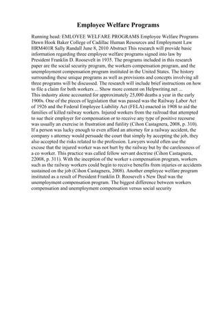 Employee Welfare Programs
Running head: EMLOYEE WELFARE PROGRAMS Employee Welfare Programs
Dawn Hook Baker College of Cadillac Human Resources and Employment Law
HRM401R Sally Randall June 8, 2010 Abstract This research will provide basic
information regarding three employee welfare programs signed into law by
President Franklin D. Roosevelt in 1935. The programs included in this research
paper are the social security program, the workers compensation program, and the
unemployment compensation program instituted in the United States. The history
surrounding these unique programs as well as provisions and concepts involving all
three programs will be discussed. The research will include brief instructions on how
to file a claim for both workers ... Show more content on Helpwriting.net ...
This industry alone accounted for approximately 25,000 deaths a year in the early
1900s. One of the pieces of legislation that was passed was the Railway Labor Act
of 1926 and the Federal Employee Liability Act (FELA) enacted in 1908 to aid the
families of killed railway workers. Injured workers from the railroad that attempted
to sue their employer for compensation or to receive any type of positive recourse
was usually an exercise in frustration and futility (Cihon Castagnera, 2008, p. 310).
If a person was lucky enough to even afford an attorney for a railway accident, the
company s attorney would persuade the court that simply by accepting the job, they
also accepted the risks related to the profession. Lawyers would often use the
excuse that the injured worker was not hurt by the railway but by the carelessness of
a co worker. This practice was called fellow servant doctrine (Cihon Castagnera,
22008, p. 311). With the inception of the worker s compensation program, workers
such as the railway workers could begin to receive benefits from injuries or accidents
sustained on the job (Cihon Castagnera, 2008). Another employee welfare program
instituted as a result of President Franklin D. Roosevelt s New Deal was the
unemployment compensation program. The biggest difference between workers
compensation and unemployment compensation versus social security
 