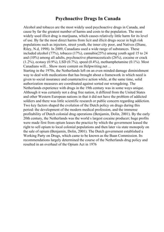 Psychoactive Drugs In Canada
Alcohol and tobacco are the most widely used psychoactive drugs in Canada, and
cause by far the greatest number of harms and costs to the population. The most
widely used illicit drug is marijuana, which causes relatively little harm for its level
of use. By far the most direct harms from licit and illicit drugs occur in high risk
populations such as injectors, street youth, the inner city poor, and Natives (Diane,
Riley, N.d, 1998). In 2009, Canadians used a wide range of substances. These
included alcohol (77%), tobacco (17%), cannabis(25%) among youth aged 15 to 24
and (10%) among all adults, psychoactive pharmaceuticals (26%), cocaine or crack
(1.2%), ecstasy (0.9%), LSD (0.7%), speed (0.4%), methamphetamine (0.1%). Most
Canadians will... Show more content on Helpwriting.net ...
Starting in the 1970s, the Netherlands left on an even minded damage diminishment
way to deal with medications that has brought about a framework in which need is
given to social insurance and counteractive action while, at the same time, solid
authorization measures are coordinated against sorted out wrongdoing. The
Netherlands experience with drugs in the 19th century was in some ways unique.
Although it was certainly not a drug free nation, it differed from the United States
and other Western European nations in that it did not have the problem of addicted
soldiers and there was little scientific research or public concern regarding addiction.
Two key factors shaped the evolution of the Dutch policy on drugs during this
period: the development of the modern medical profession, and the immense
profitability of Dutch colonial drug operations (Benjamin, Dolin, 2001). By the early
20th century, the Netherlands was the world s largest cocaine producer; huge profits
were made first from opium leases the practice by which the government leased the
right to sell opium to local colonial populations and then later via state monopoly on
the sale of opium (Benjamin, Dolin, 2001). The Dutch government established a
Working Party on Drugs, which came to be known as the Baan Commission. Its
recommendations largely determined the course of the Netherlands drug policy and
resulted in an overhaul of the Opium Act in 1976
 
