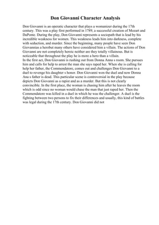 Don Giovanni Character Analysis
Don Giovanni is an operatic character that plays a womanizer during the 17th
century. This was a play first performed in 1789, a successful creation of Mozart and
DaPonte. During the play, Don Giovanni represents a sociopath that is lead by his
incredible weakness for women. This weakness leads him into darkness, complete
with seduction, and murder. Since the beginning, many people have seen Don
Giovannias a herobut many others have considered him a villain. The actions of Don
Giovanni are not completely heroic neither are they totally villainous. But is
noticeable that throughout the play he is more a hero than a villain.
In the first act, Don Giovanni is rushing out from Donna Anna s room. She pursues
him and calls for help to arrest the man she says raped her. When she is calling for
help her father, the Commendatore, comes out and challenges Don Giovanni to a
duel to revenge his daughter s honor. Don Giovanni won the duel and now Donna
Ana s father is dead. This particular scene is controversial in the play because
depicts Don Giovanni as a rapist and as a murder. But this is not clearly
convincible. In the first place, the woman is chasing him after he leaves the room
which is odd since no woman would chase the man that just raped her. Then the
Commendatore was killed in a duel in which he was the challenger. A duel is the
fighting between two persons to fix their differences and usually, this kind of battles
was legal during the 17th century. Don Giovanni did not
 