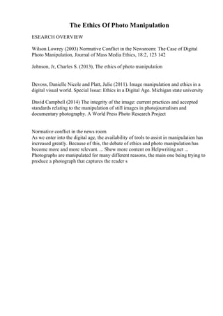 The Ethics Of Photo Manipulation
ESEARCH OVERVIEW
Wilson Lowrey (2003) Normative Conflict in the Newsroom: The Case of Digital
Photo Manipulation, Journal of Mass Media Ethics, 18:2, 123 142
Johnson, Jr, Charles S. (2013), The ethics of photo manipulation
Devoss, Danielle Nicole and Platt, Julie (2011). Image manipulation and ethics in a
digital visual world. Special Issue: Ethics in a Digital Age. Michigan state university
David Campbell (2014) The integrity of the image: current practices and accepted
standards relating to the manipulation of still images in photojournalism and
documentary photography. A World Press Photo Research Project
Normative conflict in the news room
As we enter into the digital age, the availability of tools to assist in manipulation has
increased greatly. Because of this, the debate of ethics and photo manipulation has
become more and more relevant. ... Show more content on Helpwriting.net ...
Photographs are manipulated for many different reasons, the main one being trying to
produce a photograph that captures the reader s
 