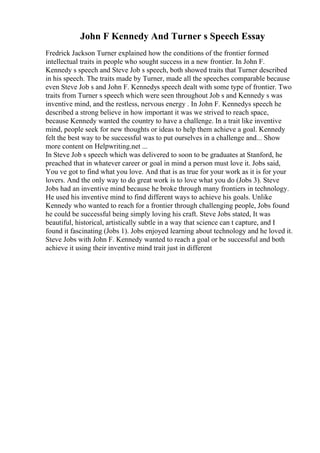 John F Kennedy And Turner s Speech Essay
Fredrick Jackson Turner explained how the conditions of the frontier formed
intellectual traits in people who sought success in a new frontier. In John F.
Kennedy s speech and Steve Job s speech, both showed traits that Turner described
in his speech. The traits made by Turner, made all the speeches comparable because
even Steve Job s and John F. Kennedys speech dealt with some type of frontier. Two
traits from Turner s speech which were seen throughout Job s and Kennedy s was
inventive mind, and the restless, nervous energy . In John F. Kennedys speech he
described a strong believe in how important it was we strived to reach space,
because Kennedy wanted the country to have a challenge. In a trait like inventive
mind, people seek for new thoughts or ideas to help them achieve a goal. Kennedy
felt the best way to be successful was to put ourselves in a challenge and... Show
more content on Helpwriting.net ...
In Steve Job s speech which was delivered to soon to be graduates at Stanford, he
preached that in whatever career or goal in mind a person must love it. Jobs said,
You ve got to find what you love. And that is as true for your work as it is for your
lovers. And the only way to do great work is to love what you do (Jobs 3). Steve
Jobs had an inventive mind because he broke through many frontiers in technology.
He used his inventive mind to find different ways to achieve his goals. Unlike
Kennedy who wanted to reach for a frontier through challenging people, Jobs found
he could be successful being simply loving his craft. Steve Jobs stated, It was
beautiful, historical, artistically subtle in a way that science can t capture, and I
found it fascinating (Jobs 1). Jobs enjoyed learning about technology and he loved it.
Steve Jobs with John F. Kennedy wanted to reach a goal or be successful and both
achieve it using their inventive mind trait just in different
 