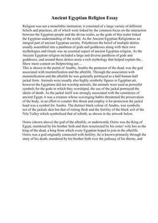 Ancient Egyptian Religion Essay
Religion was not a monolithic institution, it consisted of a large variety of different
beliefs and practices, all of which were linked by the common focus on the interaction
between the Egyptian people and the divine realm, as the gods of this realm linked
the Egyptian understanding of the world. As the Ancient Egyptian Religionwas an
integral part of ancient Egyptian society. Polytheism the belief of multiple deities
usually assembled into a pantheon of gods and goddesses along with their own
mythologies and rituals was an essential aspect of ancient Egyptian religion. As the
Ancient Egyptian religion included a large and diverse pantheon of gods and
goddesses, and around these deities arose a rich mythology that helped explain the...
Show more content on Helpwriting.net ...
This is shown in the portal of Anubis, Anubis the protector of the dead, was the god
associated with mummification and the afterlife. Through the association with
mummification and the afterlife he was generally portrayed as a half human half
jackal form. Animals were usually also highly symbolic figures in Egyptian art,
however the Egyptians did not worship animals, the animals were used as powerful
symbols for the gods in which they worshiped, the use of the jackal portrayed the
ideals of death. As the jackal itself was strongly associated with the cemeteries of
ancient Egypt, it was a creature whose scavenging habits threatened the preservation
of the body, in an effort to counter this threat and employ it for protection the jackal
head was a symbol for Anubis. The distinct black colour of Anubis, was symbolic
not of the jackals skin but that of rotting flesh and the fertility of the black soil of the
Nile Valley which symbolized that of rebirth, as shown in the artwork below.
Osiris (shown above) the god of the afterlife, or underworld, Osiris was the King of
Egypt, murdered by his brother Seth and then resurrected by his sister/ wife Isis as the
king of the dead, a king from which every Egyptian hoped to join in the afterlife.
Osiris was a god originally connected with fertility, he is known primarily through the
story of his death, murdered by his brother Seth over the jealousy of his throne, and
 