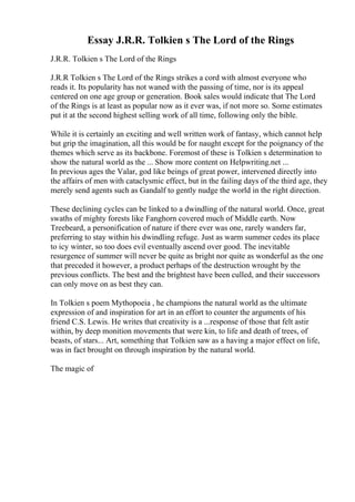 Essay J.R.R. Tolkien s The Lord of the Rings
J.R.R. Tolkien s The Lord of the Rings
J.R.R Tolkien s The Lord of the Rings strikes a cord with almost everyone who
reads it. Its popularity has not waned with the passing of time, nor is its appeal
centered on one age group or generation. Book sales would indicate that The Lord
of the Rings is at least as popular now as it ever was, if not more so. Some estimates
put it at the second highest selling work of all time, following only the bible.
While it is certainly an exciting and well written work of fantasy, which cannot help
but grip the imagination, all this would be for naught except for the poignancy of the
themes which serve as its backbone. Foremost of these is Tolkien s determination to
show the natural world as the ... Show more content on Helpwriting.net ...
In previous ages the Valar, god like beings of great power, intervened directly into
the affairs of men with cataclysmic effect, but in the failing days of the third age, they
merely send agents such as Gandalf to gently nudge the world in the right direction.
These declining cycles can be linked to a dwindling of the natural world. Once, great
swaths of mighty forests like Fanghorn covered much of Middle earth. Now
Treebeard, a personification of nature if there ever was one, rarely wanders far,
preferring to stay within his dwindling refuge. Just as warm summer cedes its place
to icy winter, so too does evil eventually ascend over good. The inevitable
resurgence of summer will never be quite as bright nor quite as wonderful as the one
that preceded it however, a product perhaps of the destruction wrought by the
previous conflicts. The best and the brightest have been culled, and their successors
can only move on as best they can.
In Tolkien s poem Mythopoeia , he champions the natural world as the ultimate
expression of and inspiration for art in an effort to counter the arguments of his
friend C.S. Lewis. He writes that creativity is a ...response of those that felt astir
within, by deep monition movements that were kin, to life and death of trees, of
beasts, of stars... Art, something that Tolkien saw as a having a major effect on life,
was in fact brought on through inspiration by the natural world.
The magic of
 