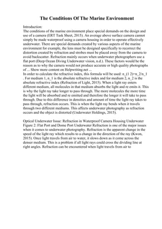 The Conditions Of The Marine Environment
Introduction:
The conditions of the marine environment place special demands on the design and
use of a camera (ERT Task Sheet, 2015). An average above surface camera cannot
simply be made waterproof using a camera housing in order to operate effectively
underwater. There are special demands created by various aspects of the marine
environment for example, the lens must be designed specifically to recorrect the
distortion created by refraction and strobes must be placed away from the camera to
avoid backscatter. Refraction mainly occurs when underwater photographers use a
flat port (Deep Ocean Diving Underwater vision, n.d.). These factors would be the
reason as to why the camera would not produce accurate or high quality photographs
of ... Show more content on Helpwriting.net ...
In order to calculate the refractive index, this formula will be used: n_(1 2)=n_2/n_1
. For medium 1, n_1 is the absolute refractive index and for medium 2, n_2 is the
absolute refractive index (Refraction of Light, 2015). When a light ray enters
different medium, all molecules in that medium absorbs the light and re emits it. This
is why the light ray take longer to pass through. The more molecules the more time
the light will be absorbed and re emitted and therefore the longer it will take to pass
through. Due to this difference in densities and amount of time the light ray takes to
pass through, refraction occurs. This is when the light ray bends when it travels
through two different mediums. This affects underwater photography as refraction
occurs and the object is distorted (Underwater Holdings, 2015).
Optical Underwater Issue: Refraction in Waterproof Camera Housing Underwater
Figure 2: Flat Port and Dome Port Underwater Refraction is one of the major issues
when it comes to underwater photography. Refraction is the apparent change in the
speed of the light ray which results to a change in the direction of the ray (Kwon,
2015). Once light travels from air to water, it slows down as it come across the
denser medium. This is a problem if all light rays could cross the dividing line at
right angles. Refraction can be encountered when light travels from air to
 