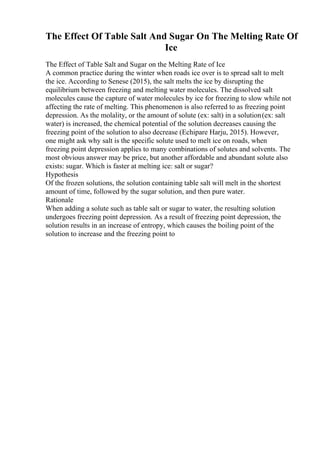 The Effect Of Table Salt And Sugar On The Melting Rate Of
Ice
The Effect of Table Salt and Sugar on the Melting Rate of Ice
A common practice during the winter when roads ice over is to spread salt to melt
the ice. According to Senese (2015), the salt melts the ice by disrupting the
equilibrium between freezing and melting water molecules. The dissolved salt
molecules cause the capture of water molecules by ice for freezing to slow while not
affecting the rate of melting. This phenomenon is also referred to as freezing point
depression. As the molality, or the amount of solute (ex: salt) in a solution(ex: salt
water) is increased, the chemical potential of the solution decreases causing the
freezing point of the solution to also decrease (Echipare Harju, 2015). However,
one might ask why salt is the specific solute used to melt ice on roads, when
freezing point depression applies to many combinations of solutes and solvents. The
most obvious answer may be price, but another affordable and abundant solute also
exists: sugar. Which is faster at melting ice: salt or sugar?
Hypothesis
Of the frozen solutions, the solution containing table salt will melt in the shortest
amount of time, followed by the sugar solution, and then pure water.
Rationale
When adding a solute such as table salt or sugar to water, the resulting solution
undergoes freezing point depression. As a result of freezing point depression, the
solution results in an increase of entropy, which causes the boiling point of the
solution to increase and the freezing point to
 