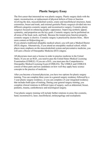 Plastic Surgery Essay
The first career that interested me was plastic surgery. Plastic surgery deals with the
repair, reconstruction, or replacement of physical defects of form or function
involving the skin, musculoskeletal system, cranio and maxillofacial structures, hand,
extremities, breast and trunk, and external genitalia Plastic surgeryis divided into two
different categories cosmetic surgery and reconstructive surgery. Cosmetic plastic
surgeryis focused on enhancing people s appearance. Improving aesthetic appeal,
symmetry, and proportion are the key goals. Cosmetic surgery can be performed on
all areas of the head, neck, and body. Because the treated areas function properly,
cosmetic surgery is elective. Cosmetic surgery is practiced by doctors from... Show
more content on Helpwriting.net ...
If you attend a traditional allopathic medical school, you will earn a Medical Doctor
(M.D.) degree. Alternatively, if you attend an osteopathic medical school, which
places more emphasis on the musculoskeletal system and preventative medicine, you
will earn a Doctor of Osteopathic Medicine (D.O.) degree.
All physicians must earn a license in order to practice medicine in the United
States. If you are an M.D., you need to pass the United States Medical Licensing
Examination (USMLE). If you are a D.O., you must pass the Comprehensive
Osteopathic Medical Licensing Exam (COMLEX). The USMLE and COMLEX
consist of three parts and test candidates on how well they apply basic science
concepts to the practice of medicine.
After you become a licensed physician, you have two options for plastic surgery
training. You can complete three years in a general surgery residency followed by a
3 year plastic surgery residency, or you can complete a 6 year integrated residency
that includes both types of training. During your general surgery training, you
complete clinical rotations in different types of surgery, such as abdominal, breast,
pediatric, trauma, cardiothoracic and neurological surgery.
Your plastic surgery training will include further rotations in areas like cosmetic,
hand, reconstructive, laser, maxillofacial, otolaryngology and oculoplastic
 