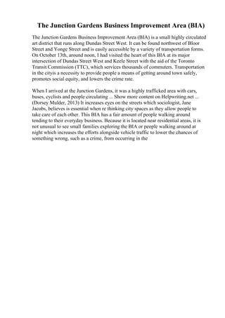 The Junction Gardens Business Improvement Area (BIA)
The Junction Gardens Business Improvement Area (BIA) is a small highly circulated
art district that runs along Dundas Street West. It can be found northwest of Bloor
Street and Yonge Street and is easily accessible by a variety of transportation forms.
On October 13th, around noon, I had visited the heart of this BIA at its major
intersection of Dundas Street West and Keele Street with the aid of the Toronto
Transit Commission (TTC), which services thousands of commuters. Transportation
in the cityis a necessity to provide people a means of getting around town safely,
promotes social equity, and lowers the crime rate.
When I arrived at the Junction Gardens, it was a highly trafficked area with cars,
buses, cyclists and people circulating ... Show more content on Helpwriting.net ...
(Dorsey Mulder, 2013) It increases eyes on the streets which sociologist, Jane
Jacobs, believes is essential when re thinking city spaces as they allow people to
take care of each other. This BIA has a fair amount of people walking around
tending to their everyday business. Because it is located near residential areas, it is
not unusual to see small families exploring the BIA or people walking around at
night which increases the efforts alongside vehicle traffic to lower the chances of
something wrong, such as a crime, from occurring in the
 