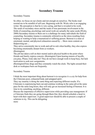 Secondary Trauma
Secondary Trauma
So often, we focus on our clients and not enough on ourselves. The books read
remind me to be mindful of self care. Beginning with Dr. Wicks who is an engaging
writer. My perception is that he is very caring, and that is revealed in his work.
The seeds of secondary stress and the seeds of true passionate involvement in the
fields of counseling, psychology and social work are actually the same seeds.(Wicks,
2008) Secondary trauma or Burn out is a challenge for many individuals the field of
counseling. Secondary trauma is commonly referred to as the stress resulting from
helping or wanting to help a traumatized or suffering person. Burnout is a state of
emotional, mental, and physical exhaustion caused by ... Show more content on
Helpwriting.net ...
They arrive consistently late to work and call in sick when healthy; they also express
becoming emotionally distant from co workers.
(Remington)
The job has taken a toll on their mental and/or physical health to the point where
friends and family express concern. (Remington) Upon hearing rumors of layoffs,
you pray, Please, God, take me! They do not have enough work to keep busy, but lack
motivation to seek new assignments.
(Remington)Time drags and they constantly watch the clock. The lights around their
desk or workspace burn out frequently.
Secondary Trauma
I think the most important thing about burnout is to recognize it s a cry for help from
the Clinicians poor, exhausted body and untapped spirit .
They say insanity is doing the same thing and expecting different results. If a
Clinicians is experiencing burn out and continue working in the same job at the same
pace for the same long hours, they will only get an increased feeling of burnout. It is
time to try something, anything, different.
Discuss the importance of effective supervision while providing case management. If
a Clinicians finds they are going through Burn Out, they should schedule a heart to
heart with their supervisor. A good supervisor should be able to present a couple of
solutions to try. This can be delegating
more
 