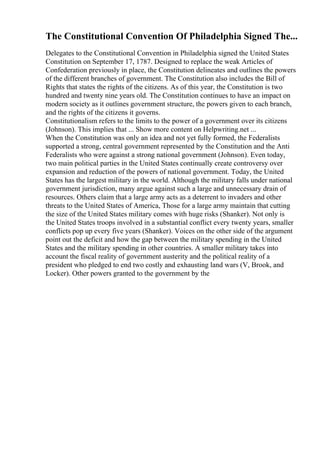 The Constitutional Convention Of Philadelphia Signed The...
Delegates to the Constitutional Convention in Philadelphia signed the United States
Constitution on September 17, 1787. Designed to replace the weak Articles of
Confederation previously in place, the Constitution delineates and outlines the powers
of the different branches of government. The Constitution also includes the Bill of
Rights that states the rights of the citizens. As of this year, the Constitution is two
hundred and twenty nine years old. The Constitution continues to have an impact on
modern society as it outlines government structure, the powers given to each branch,
and the rights of the citizens it governs.
Constitutionalism refers to the limits to the power of a government over its citizens
(Johnson). This implies that ... Show more content on Helpwriting.net ...
When the Constitution was only an idea and not yet fully formed, the Federalists
supported a strong, central government represented by the Constitution and the Anti
Federalists who were against a strong national government (Johnson). Even today,
two main political parties in the United States continually create controversy over
expansion and reduction of the powers of national government. Today, the United
States has the largest military in the world. Although the military falls under national
government jurisdiction, many argue against such a large and unnecessary drain of
resources. Others claim that a large army acts as a deterrent to invaders and other
threats to the United States of America, Those for a large army maintain that cutting
the size of the United States military comes with huge risks (Shanker). Not only is
the United States troops involved in a substantial conflict every twenty years, smaller
conflicts pop up every five years (Shanker). Voices on the other side of the argument
point out the deficit and how the gap between the military spending in the United
States and the military spending in other countries. A smaller military takes into
account the fiscal reality of government austerity and the political reality of a
president who pledged to end two costly and exhausting land wars (V, Brook, and
Locker). Other powers granted to the government by the
 
