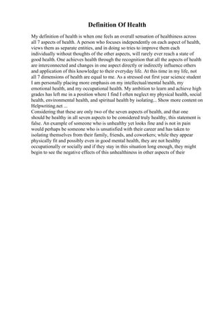 Definition Of Health
My definition of health is when one feels an overall sensation of healthiness across
all 7 aspects of health. A person who focuses independently on each aspect of health,
views them as separate entities, and in doing so tries to improve them each
individually without thoughts of the other aspects, will rarely ever reach a state of
good health. One achieves health through the recognition that all the aspects of health
are interconnected and changes in one aspect directly or indirectly influence others
and application of this knowledge to their everyday life. At this time in my life, not
all 7 dimensions of health are equal to me. As a stressed out first year science student
I am personally placing more emphasis on my intellectual/mental health, my
emotional health, and my occupational health. My ambition to learn and achieve high
grades has left me in a position where I find I often neglect my physical health, social
health, environmental health, and spiritual health by isolating... Show more content on
Helpwriting.net ...
Considering that these are only two of the seven aspects of health, and that one
should be healthy in all seven aspects to be considered truly healthy, this statement is
false. An example of someone who is unhealthy yet looks fine and is not in pain
would perhaps be someone who is unsatisfied with their career and has taken to
isolating themselves from their family, friends, and coworkers; while they appear
physically fit and possibly even in good mental health, they are not healthy
occupationally or socially and if they stay in this situation long enough, they might
begin to see the negative effects of this unhealthiness in other aspects of their
 