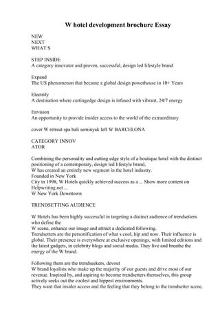 W hotel development brochure Essay
NEW
NEXT
WHAT S
STEP INSIDE
A category innovator and proven, successful, design led lifestyle brand
Expand
The US phenomenon that became a global design powerhouse in 10+ Years
Electrify
A destination where cuttingedge design is infused with vibrant, 24/7 energy
Envision
An opportunity to provide insider access to the world of the extraordinary
cover W retreat spa bali seminyak left W BARCELONA
CATEGORY INNOV
ATOR
Combining the personality and cutting edge style of a boutique hotel with the distinct
positioning of a contemporary, design led lifestyle brand,
W has created an entirely new segment in the hotel industry.
Founded in New York
City in 1998, W Hotels quickly achieved success as a ... Show more content on
Helpwriting.net ...
W New York Downtown
TRENDSETTING AUDIENCE
W Hotels has been highly successful in targeting a distinct audience of trendsetters
who define the
W scene, enhance our image and attract a dedicated following.
Trendsetters are the personification of what s cool, hip and now. Their influence is
global. Their presence is everywhere at exclusive openings, with limited editions and
the latest gadgets, in celebrity blogs and social media. They live and breathe the
energy of the W brand.
Following them are the trendseekers, devout
W brand loyalists who make up the majority of our guests and drive most of our
revenue. Inspired by, and aspiring to become trendsetters themselves, this group
actively seeks out the coolest and hippest environments.
They want that insider access and the feeling that they belong to the trendsetter scene.
 