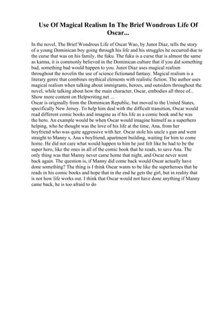 Use Of Magical Realism In The Brief Wondrous Life Of
Oscar...
In the novel, The Brief Wondrous Life of Oscar Wao, by Junot Diaz, tells the story
of a young Dominican boy going through his life and his struggles he occurred due to
the curse that was on his family, the fuku. The fuku is a curse that is almost the same
as karma, it is commonly believed in the Dominican culture that if you did something
bad, something bad would happen to you. Junot Diaz uses magical realism
throughout the novelin the use of science fictionand fantasy. Magical realism is a
literary genre that combines mythical elements with realistic fiction. The author uses
magical realism when talking about immigrants, heroes, and outsiders throughout the
novel, while talking about how the main character, Oscar, embodies all three of...
Show more content on Helpwriting.net ...
Oscar is originally from the Dominican Republic, but moved to the United States,
specifically New Jersey. To help him deal with the difficult transition, Oscar would
read different comic books and imagine as if his life as a comic book and he was
the hero. An example would be when Oscar would imagine himself as a superhero
helping, who he thought was the love of his life at the time, Ana, from her
boyfriend who was quite aggressive with her. Oscar stole his uncle s gun and went
straight to Manny s, Ana s boyfriend, apartment building, waiting for him to come
home. He did not care what would happen to him he just felt like he had to be the
super hero, like the ones in all of the comic book that he reads, to save Ana. The
only thing was that Manny never came home that night, and Oscar never went
back again. The question is, if Manny did come back would Oscar actually have
done something? The thing is I think Oscar wants to be like the superheroes that he
reads in his comic books and hope that in the end he gets the girl, but in reality that
is not how life works out. I think that Oscar would not have done anything if Manny
came back, he is too afraid to do
 